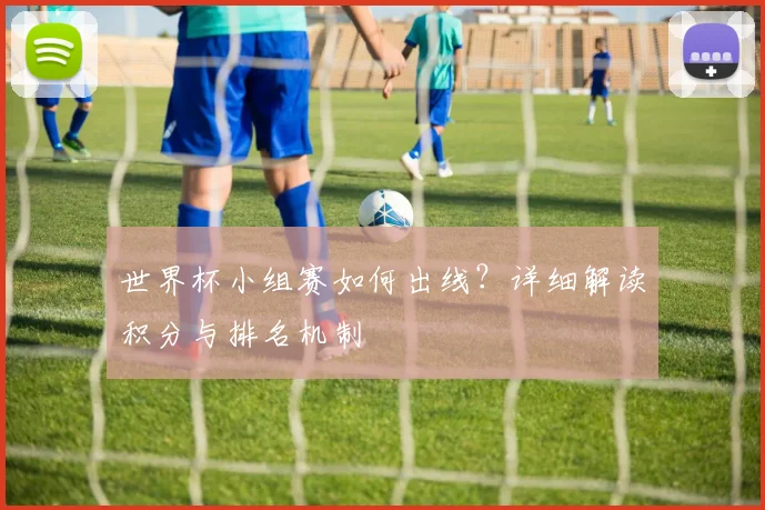 世界杯小组赛如何出线？详细解读积分与排名机制