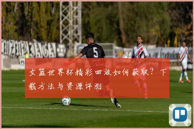 女篮世界杯精彩回放如何获取？下载方法与资源评测