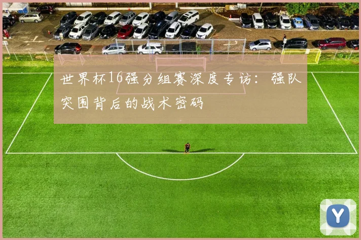 世界杯16强分组赛深度专访：强队突围背后的战术密码